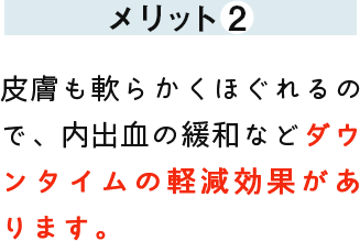 メリット2 皮膚も軟らかくほぐれるので、内出血の緩和などダウンタイムの軽減効果があります。